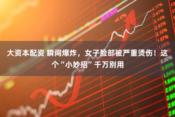 大资本配资 瞬间爆炸，女子脸部被严重烫伤！这个“小妙招”千万别用