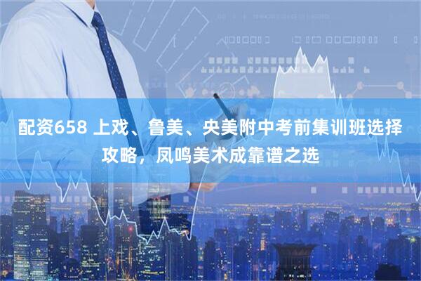 配资658 上戏、鲁美、央美附中考前集训班选择攻略，凤鸣美术成靠谱之选