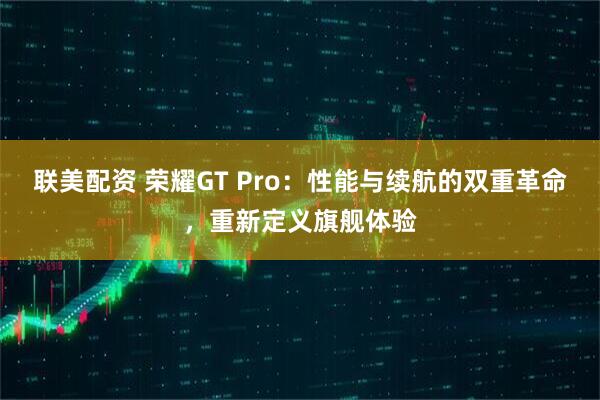 联美配资 荣耀GT Pro：性能与续航的双重革命，重新定义旗舰体验